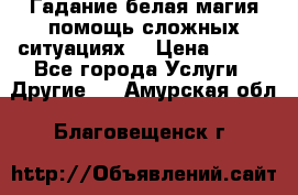 Гадание белая магия помощь сложных ситуациях  › Цена ­ 500 - Все города Услуги » Другие   . Амурская обл.,Благовещенск г.